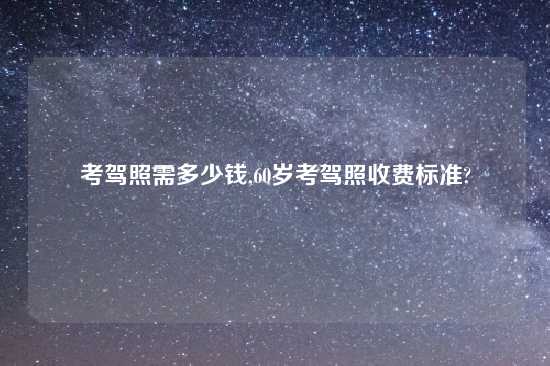 考驾照需多少钱,60岁考驾照收费标准?