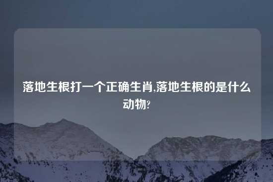 落地生根打一个正确生肖,落地生根的是什么动物?