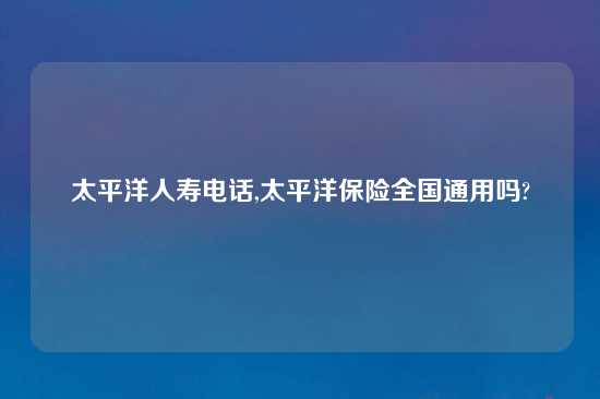 太平洋人寿电话,太平洋保险全国通用吗?