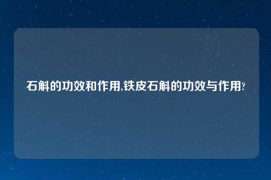 石斛的功效和作用,铁皮石斛的功效与作用?