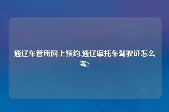 通辽车管所网上预约,通辽摩托车驾驶证怎么考?