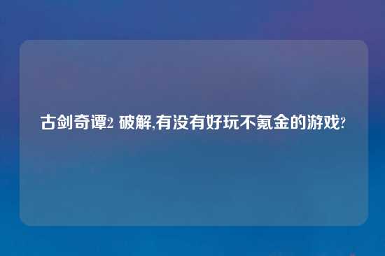 古剑奇谭2 破解,有没有好玩不氪金的游戏?