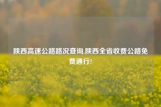 陕西高速公路路况查询,陕西全省收费公路免费通行?