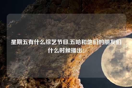 星期五有什么综艺节目,五哈和他们的朋友们什么时候播出?