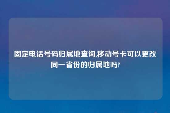 固定电话号码归属地查询,移动号卡可以更改同一省份的归属地吗?