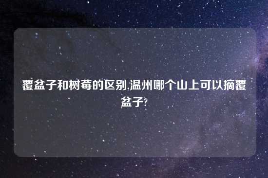 覆盆子和树莓的区别,温州哪个山上可以摘覆盆子?