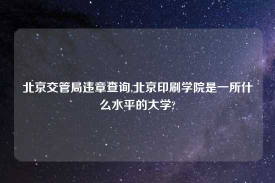 北京交管局违章查询,北京印刷学院是一所什么水平的大学?