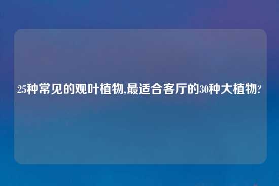 25种常见的观叶植物,最适合客厅的30种大植物?