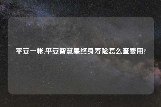 平安一帐,平安智慧星终身寿险怎么查费用?