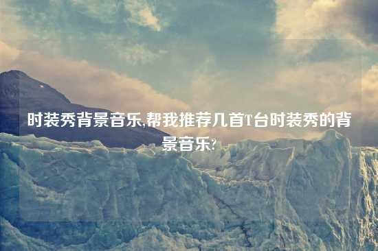 时装秀背景音乐,帮我推荐几首T台时装秀的背景音乐?