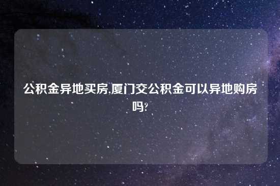 公积金异地买房,厦门交公积金可以异地购房吗?