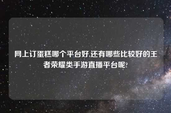 网上订蛋糕哪个平台好,还有哪些比较好的王者荣耀类手游直播平台呢?