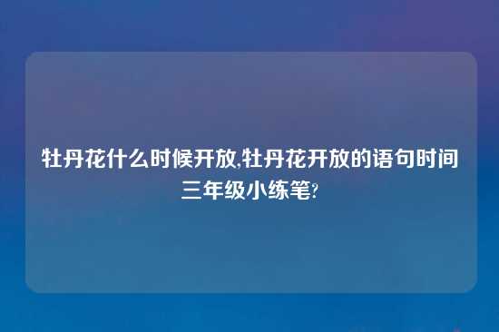 牡丹花什么时候开放,牡丹花开放的语句时间三年级小练笔?