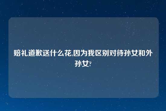 赔礼道歉送什么花,因为我区别对待孙女和外孙女?