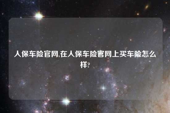 人保车险官网,在人保车险官网上买车险怎么样?