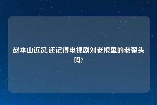 赵本山近况,还记得电视剧刘老根里的老翟头吗?