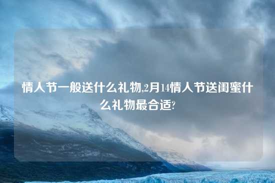 情人节一般送什么礼物,2月14情人节送闺蜜什么礼物最合适?