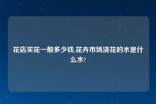 花店买花一般多少钱,花卉市场浇花的水是什么水?