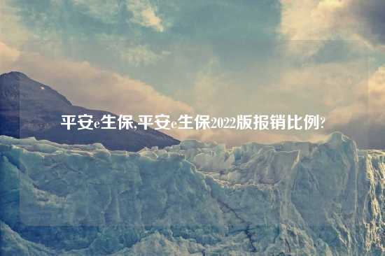 平安e生保,平安e生保2022版报销比例?