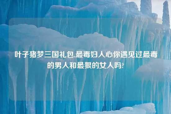 叶子猪梦三国礼包,最毒妇人心你遇见过最毒的男人和最狠的女人吗?