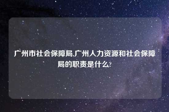 广州市社会保障局,广州人力资源和社会保障局的职责是什么?