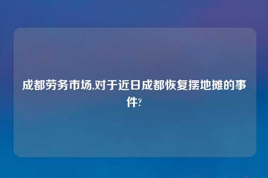 成都劳务市场,对于近日成都恢复摆地摊的事件?