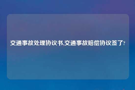 交通事故处理协议书,交通事故赔偿协议签了?