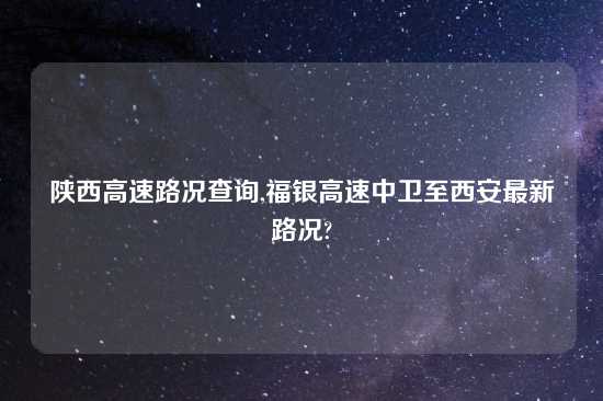 陕西高速路况查询,福银高速中卫至西安最新路况?