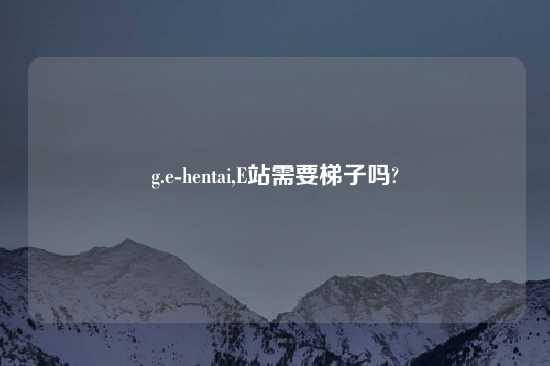 g.e-hentai,E站需要梯子吗?