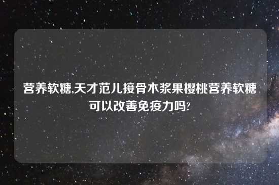 营养软糖,天才范儿接骨木浆果樱桃营养软糖可以改善免疫力吗?