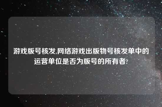 游戏版号核发,网络游戏出版物号核发单中的运营单位是否为版号的所有者?