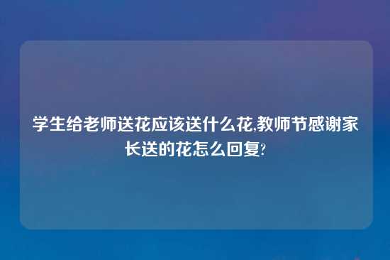 学生给老师送花应该送什么花,教师节感谢家长送的花怎么回复?