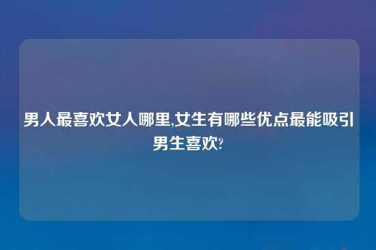 男人最喜欢女人哪里,女生有哪些优点最能吸引男生喜欢?