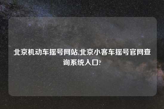 北京机动车摇号网站,北京小客车摇号官网查询系统入口?