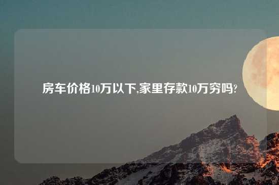 房车价格10万以下,家里存款10万穷吗?