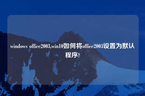 windows office2003,win10如何将office2003设置为默认程序?