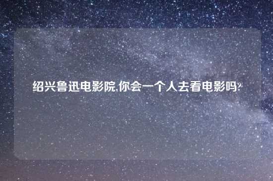 绍兴鲁迅电影院,你会一个人去看电影吗?