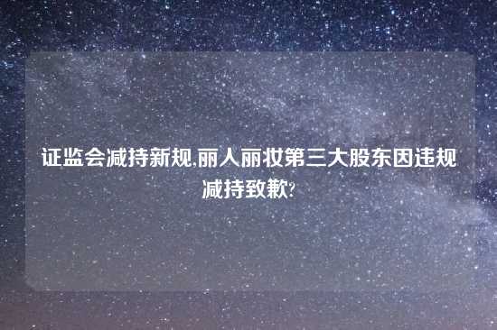 证监会减持新规,丽人丽妆第三大股东因违规减持致歉?