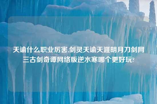 天谕什么职业厉害,剑灵天谕天涯明月刀剑网三古剑奇谭网络版逆水寒哪个更好玩?