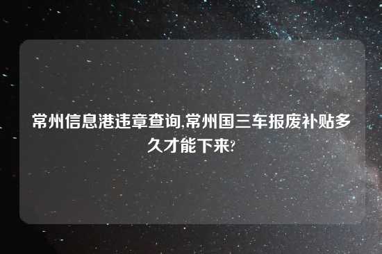 常州信息港违章查询,常州国三车报废补贴多久才能下来?