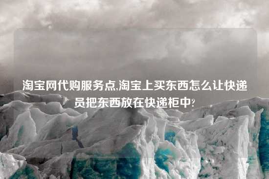 淘宝网代购服务点,淘宝上买东西怎么让快递员把东西放在快递柜中?