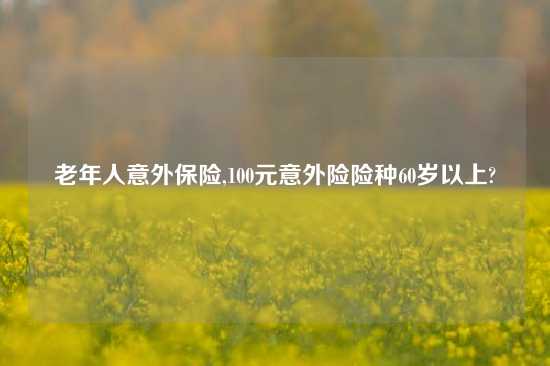 老年人意外保险,100元意外险险种60岁以上?