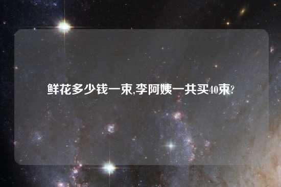 鲜花多少钱一束,李阿姨一共买40束?