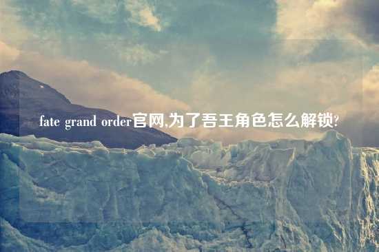 fate grand order官网,为了吾王角色怎么解锁?