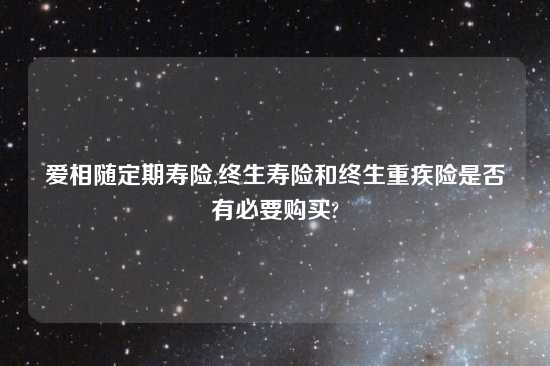 爱相随定期寿险,终生寿险和终生重疾险是否有必要购买?