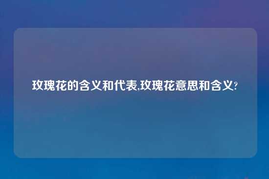 玫瑰花的含义和代表,玫瑰花意思和含义?