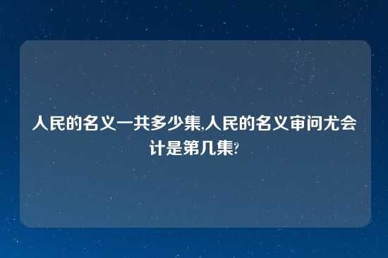 人民的名义一共多少集,人民的名义审问尤会计是第几集?