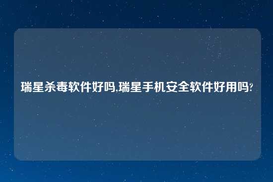 瑞星杀毒软件好吗,瑞星手机安全软件好用吗?