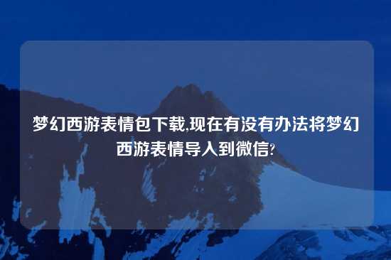 梦幻西游表情包怎么玩,现在有没有办法将梦幻西游表情导入到微信?