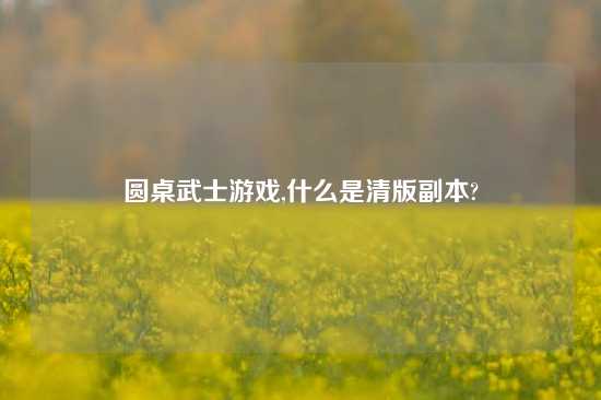 圆桌武士游戏,什么是清版副本?